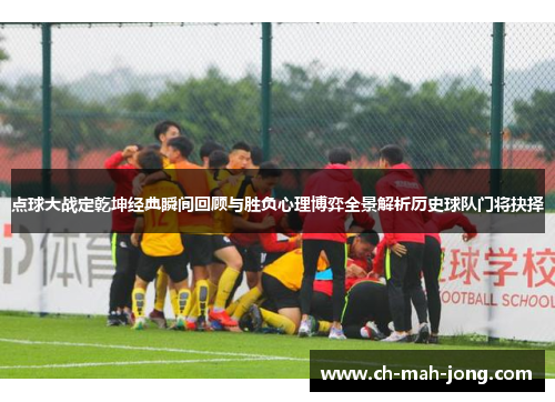 点球大战定乾坤经典瞬间回顾与胜负心理博弈全景解析历史球队门将抉择