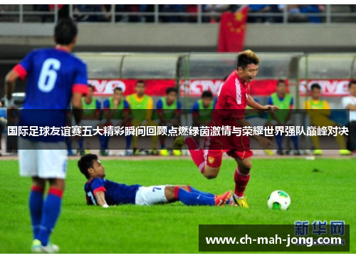 国际足球友谊赛五大精彩瞬间回顾点燃绿茵激情与荣耀世界强队巅峰对决