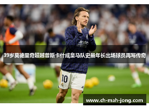 39岁莫德里奇超越普斯卡什成皇马队史最年长出场球员再写传奇
